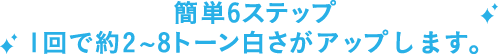 簡単6ステップ 1回で約2~8トーン白さがアップします。